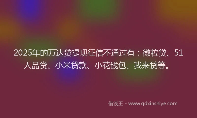 2025年的万达贷提现征信不通过有：微粒贷、51人品贷、小米贷款、小花钱包、我来贷等。