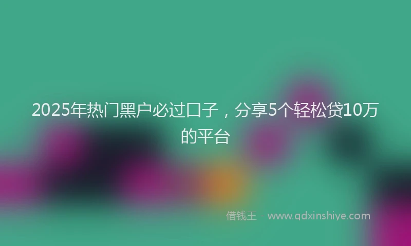 2025年热门黑户必过口子，分享5个轻松贷10万的平台