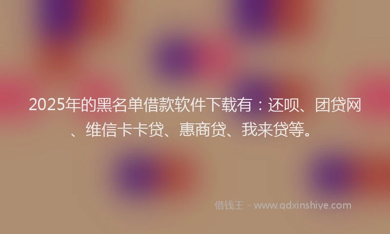2025年的黑名单借款软件下载有：还呗、团贷网、维信卡卡贷、惠商贷、我来贷等。