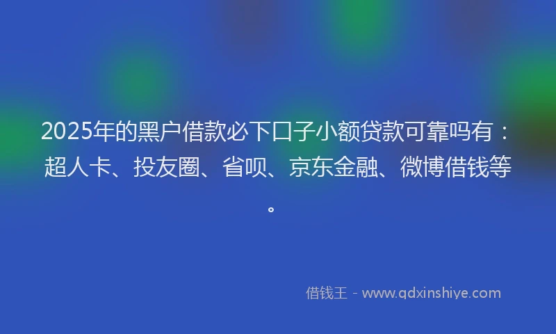 2025年的黑户借款必下口子小额贷款可靠吗有：超人卡、投友圈、省呗、京东金融、微博借钱等。