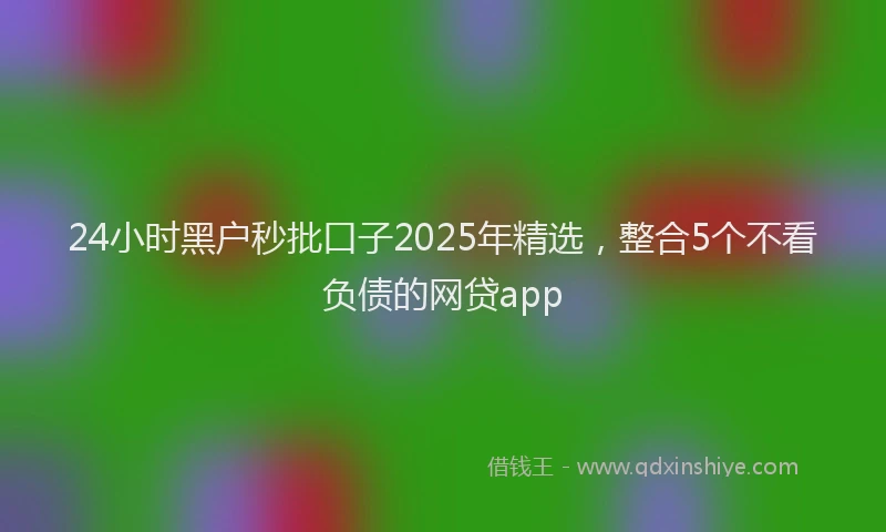 24小时黑户秒批口子2025年精选，整合5个不看负债的网贷app