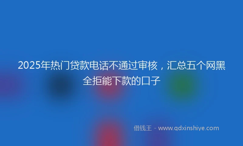 2025年热门贷款电话不通过审核，汇总五个网黑全拒能下款的口子