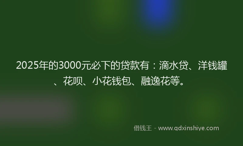 2025年的3000元必下的贷款有：滴水贷、洋钱罐、花呗、小花钱包、融逸花等。