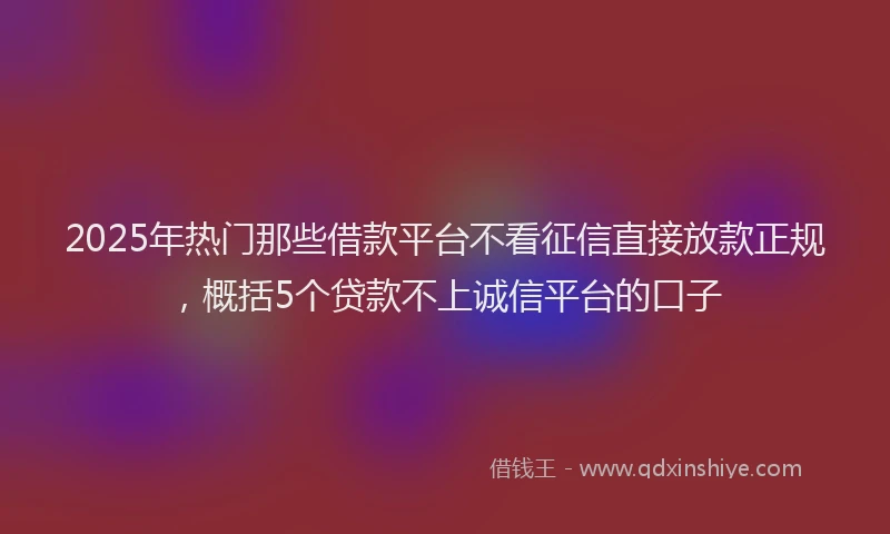 2025年热门那些借款平台不看征信直接放款正规，概括5个贷款不上诚信平台的口子