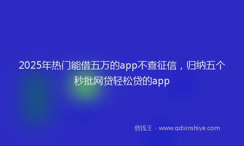 2025年热门能借五万的app不查征信，归纳五个秒批网贷轻松贷的app