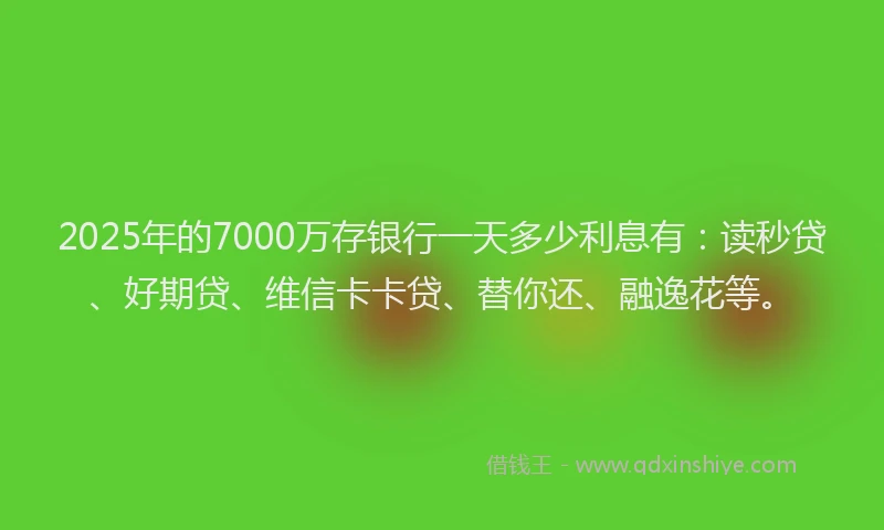 2025年的7000万存银行一天多少利息有：读秒贷、好期贷、维信卡卡贷、替你还、融逸花等。