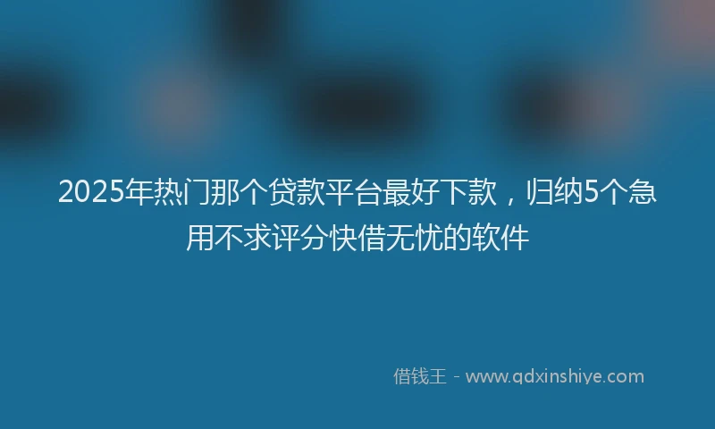 2025年热门那个贷款平台最好下款，归纳5个急用不求评分快借无忧的软件