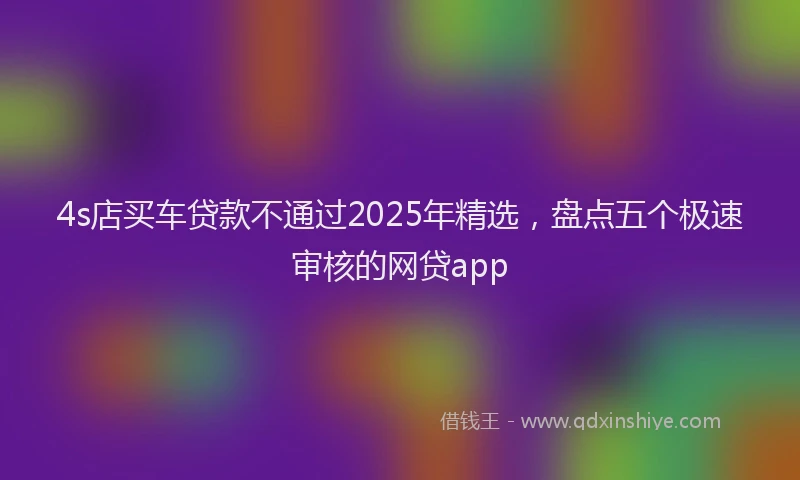 4s店买车贷款不通过2025年精选，盘点五个极速审核的网贷app