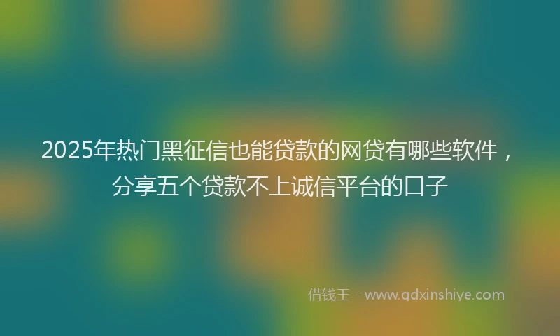 2025年热门黑征信也能贷款的网贷有哪些软件，分享五个贷款不上诚信平台的口子
