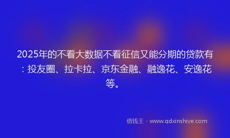 2025年的不看大数据不看征信又能分期的贷款有：投友圈、拉卡拉、京东金融、融逸花、安逸花等。
