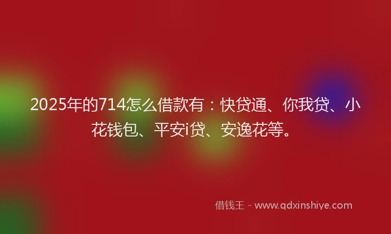 2025年的714怎么借款有：快贷通、你我贷、小花钱包、平安i贷、安逸花等。