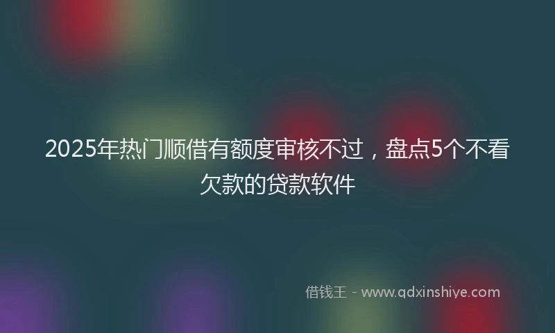 2025年热门顺借有额度审核不过，盘点5个不看欠款的贷款软件