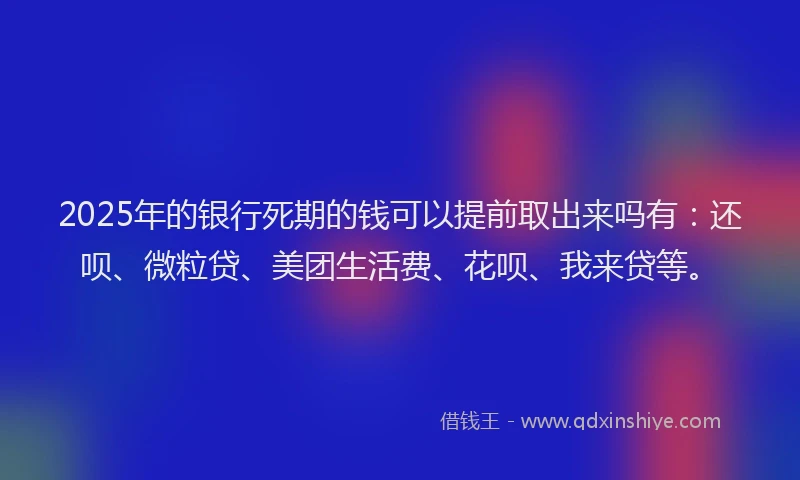 2025年的银行死期的钱可以提前取出来吗有：还呗、微粒贷、美团生活费、花呗、我来贷等。
