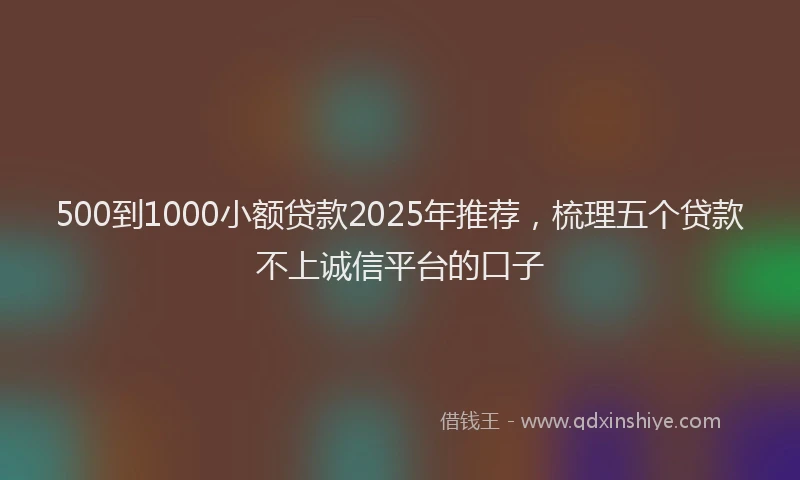 500到1000小额贷款2025年推荐，梳理五个贷款不上诚信平台的口子
