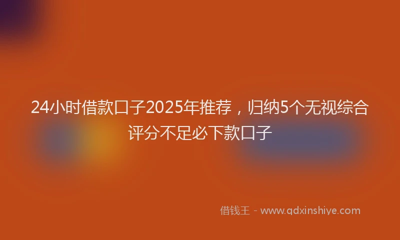 24小时借款口子2025年推荐，归纳5个无视综合评分不足必下款口子