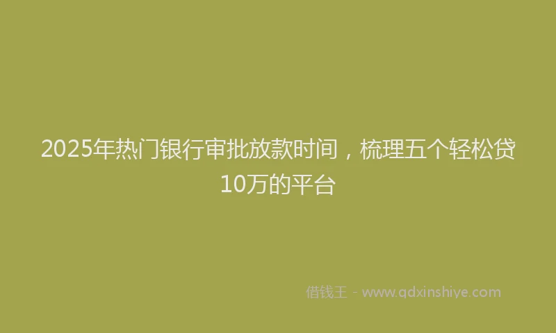 2025年热门银行审批放款时间，梳理五个轻松贷10万的平台