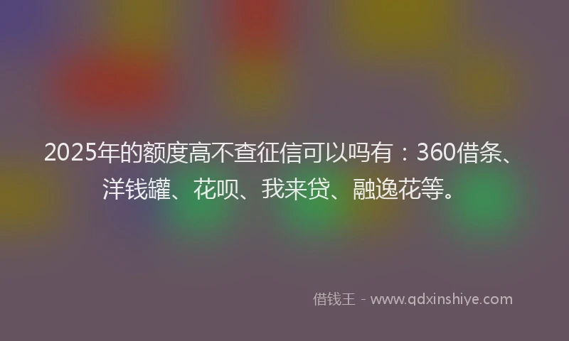 2025年的额度高不查征信可以吗有：360借条、洋钱罐、花呗、我来贷、融逸花等。