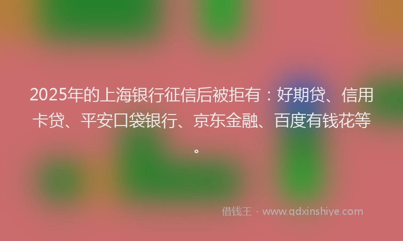 2025年的上海银行征信后被拒有：好期贷、信用卡贷、平安口袋银行、京东金融、百度有钱花等。