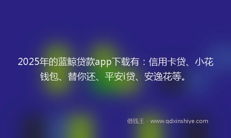 2025年的蓝鲸贷款app下载有：信用卡贷、小花钱包、替你还、平安i贷、安逸花等。