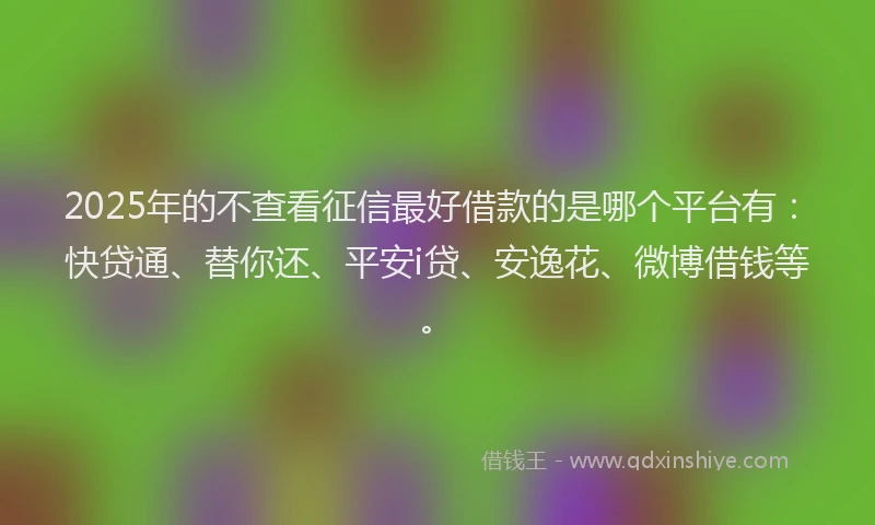 2025年的不查看征信最好借款的是哪个平台有：快贷通、替你还、平安i贷、安逸花、微博借钱等。