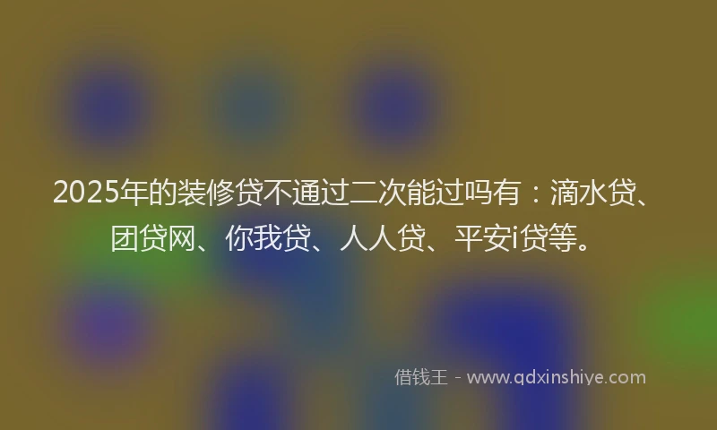 2025年的装修贷不通过二次能过吗有：滴水贷、团贷网、你我贷、人人贷、平安i贷等。