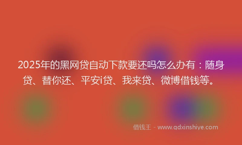 2025年的黑网贷自动下款要还吗怎么办有：随身贷、替你还、平安i贷、我来贷、微博借钱等。