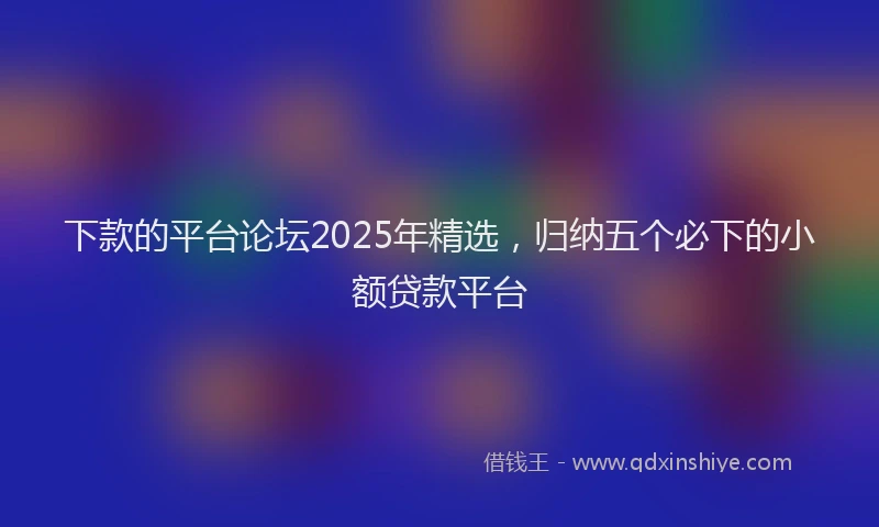 下款的平台论坛2025年精选，归纳五个必下的小额贷款平台