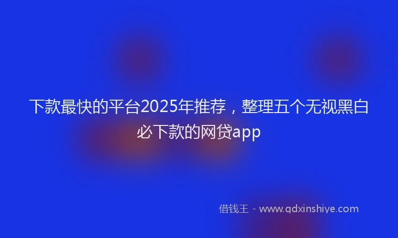 下款最快的平台2025年推荐，整理五个无视黑白必下款的网贷app