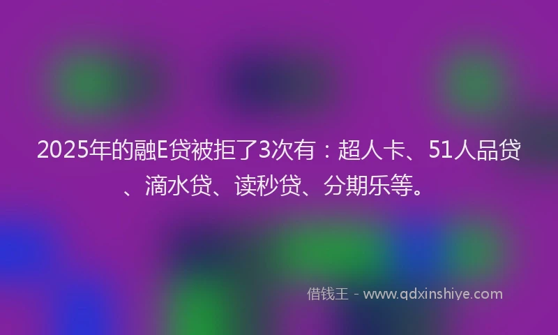 2025年的融E贷被拒了3次有：超人卡、51人品贷、滴水贷、读秒贷、分期乐等。