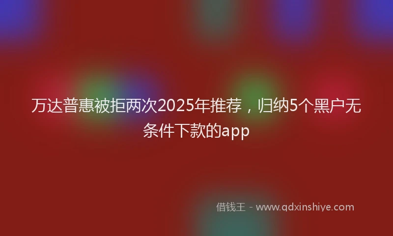 万达普惠被拒两次2025年推荐，归纳5个黑户无条件下款的app