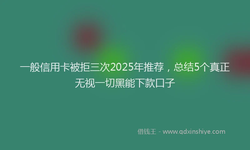 一般信用卡被拒三次2025年推荐，总结5个真正无视一切黑能下款口子