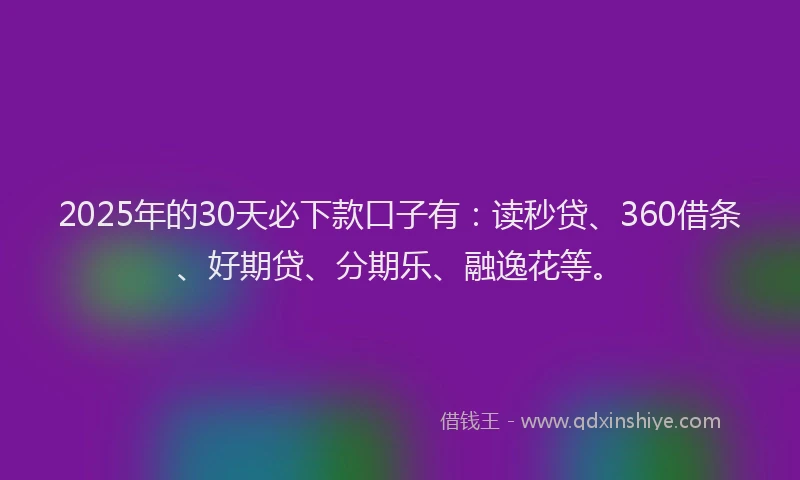 2025年的30天必下款口子有：读秒贷、360借条、好期贷、分期乐、融逸花等。