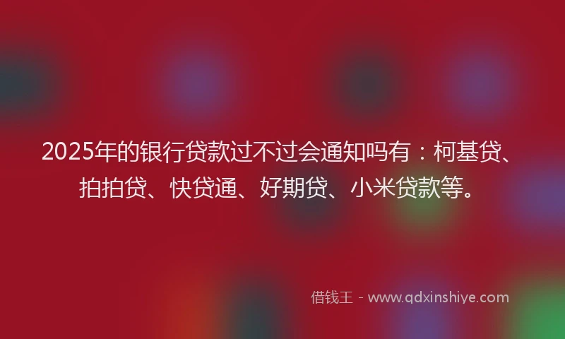2025年的银行贷款过不过会通知吗有：柯基贷、拍拍贷、快贷通、好期贷、小米贷款等。