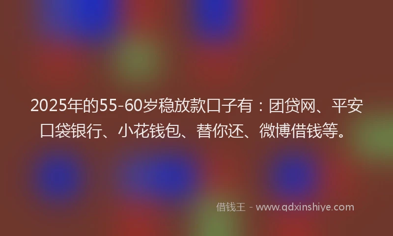 2025年的55-60岁稳放款口子有：团贷网、平安口袋银行、小花钱包、替你还、微博借钱等。