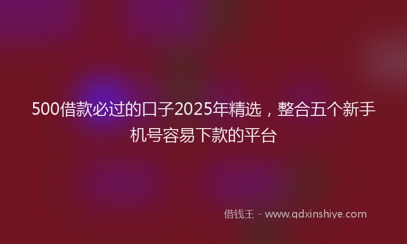 500借款必过的口子2025年精选，整合五个新手机号容易下款的平台