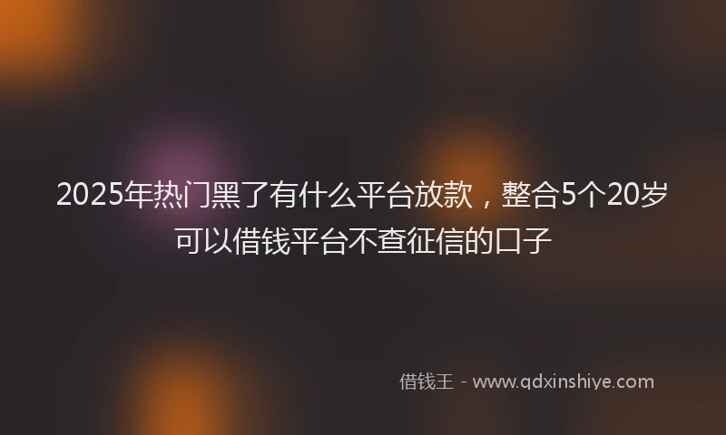 2025年热门黑了有什么平台放款，整合5个20岁可以借钱平台不查征信的口子