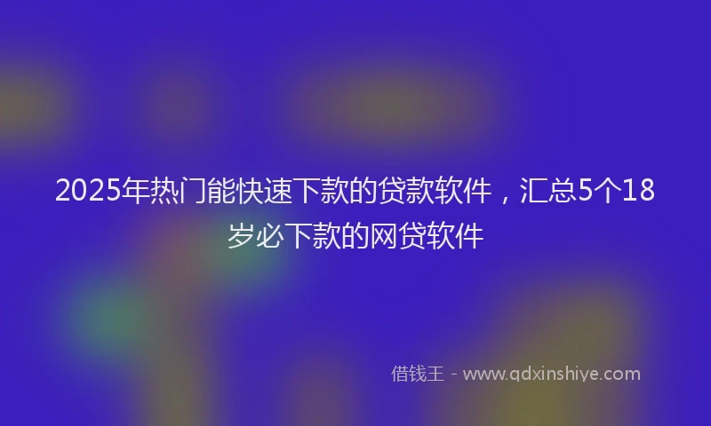 2025年热门能快速下款的贷款软件，汇总5个18岁必下款的网贷软件