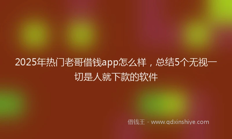 2025年热门老哥借钱app怎么样，总结5个无视一切是人就下款的软件
