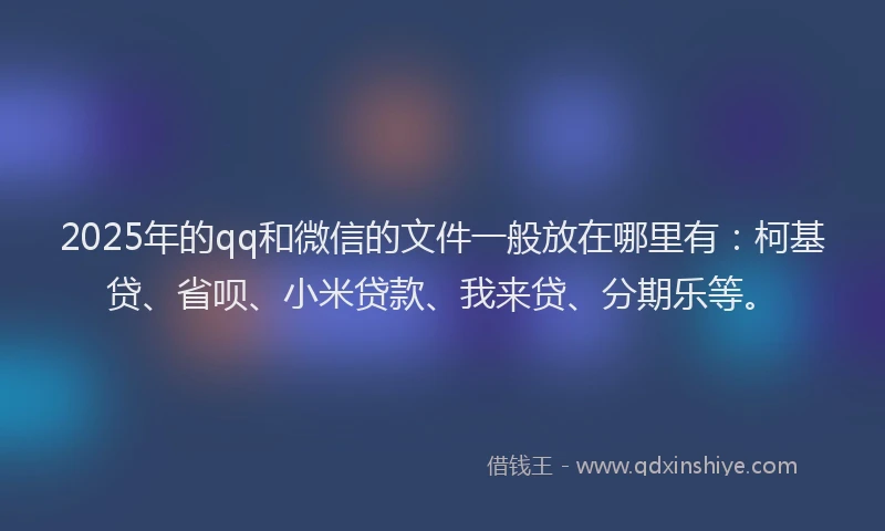 2025年的qq和微信的文件一般放在哪里有：柯基贷、省呗、小米贷款、我来贷、分期乐等。