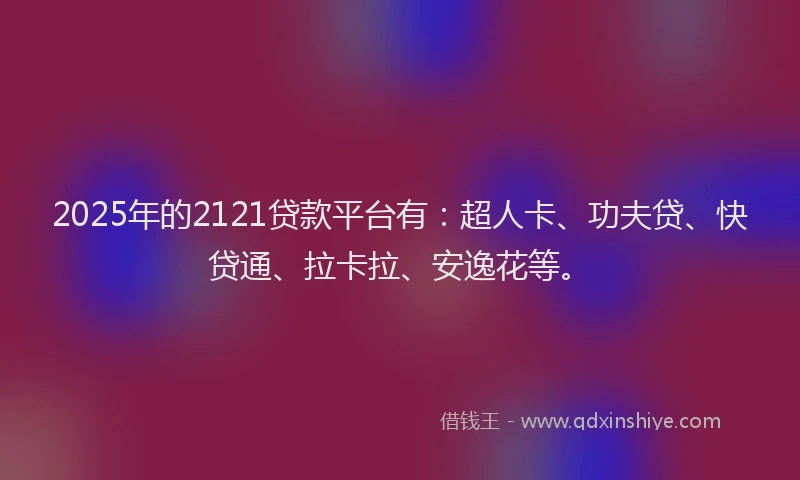 2025年的2121贷款平台有：超人卡、功夫贷、快贷通、拉卡拉、安逸花等。
