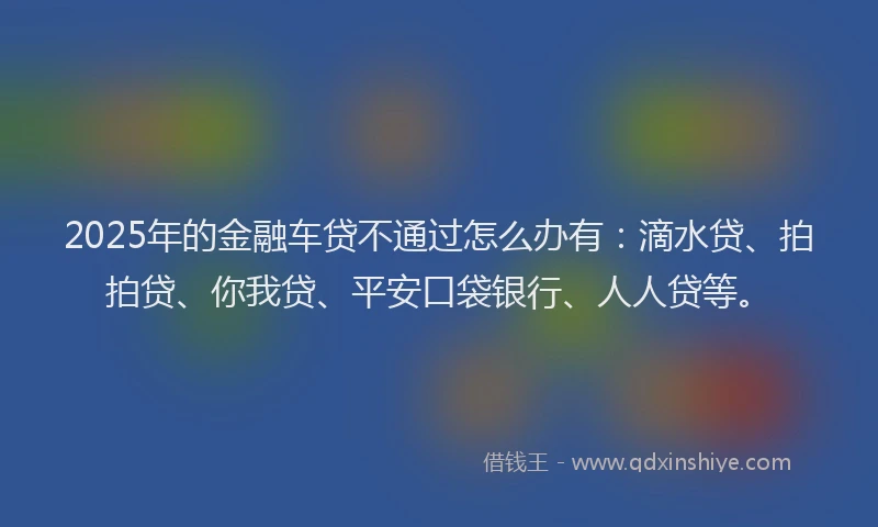 2025年的金融车贷不通过怎么办有：滴水贷、拍拍贷、你我贷、平安口袋银行、人人贷等。