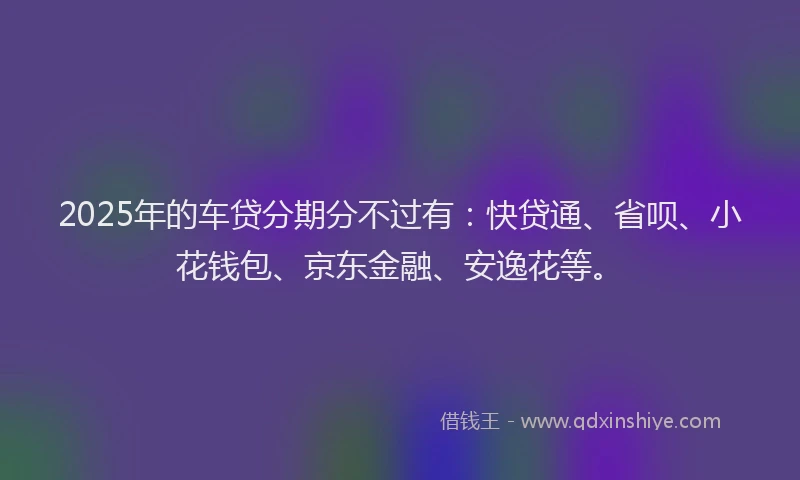 2025年的车贷分期分不过有：快贷通、省呗、小花钱包、京东金融、安逸花等。