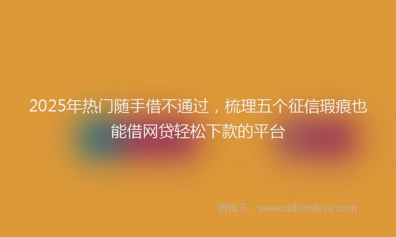 2025年热门随手借不通过，梳理五个征信瑕疵也能借网贷轻松下款的平台