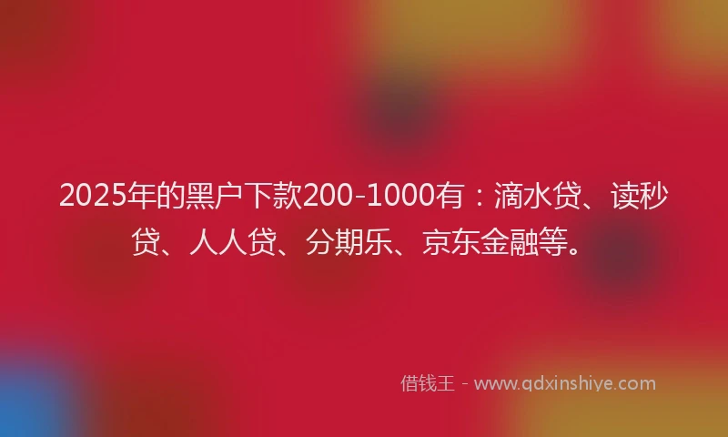 2025年的黑户下款200-1000有：滴水贷、读秒贷、人人贷、分期乐、京东金融等。