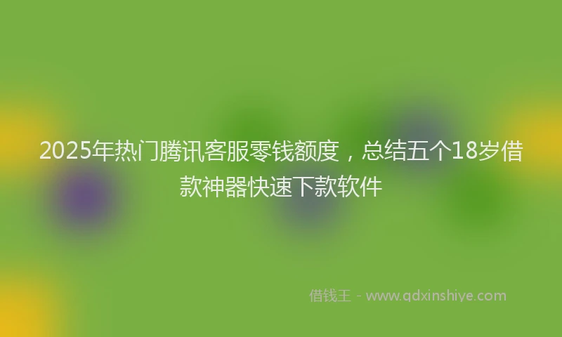 2025年热门腾讯客服零钱额度，总结五个18岁借款神器快速下款软件