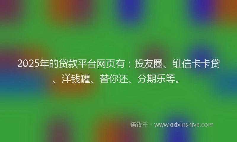2025年的贷款平台网页有：投友圈、维信卡卡贷、洋钱罐、替你还、分期乐等。