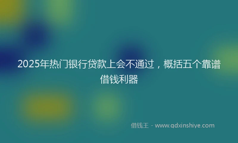 2025年热门银行贷款上会不通过，概括五个靠谱借钱利器