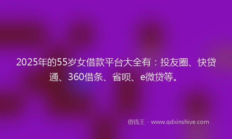 2025年的55岁女借款平台大全有：投友圈、快贷通、360借条、省呗、e微贷等。