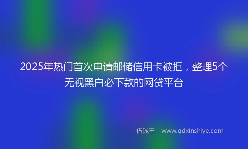 2025年热门首次申请邮储信用卡被拒，整理5个无视黑白必下款的网贷平台