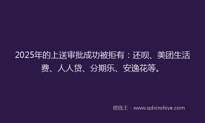 2025年的上送审批成功被拒有：还呗、美团生活费、人人贷、分期乐、安逸花等。